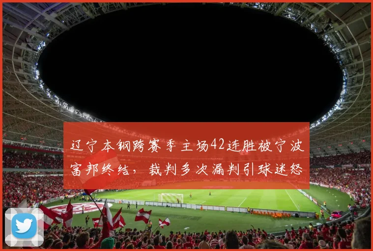 辽宁本钢跨赛季主场42连胜被宁波富邦终结,裁判多次漏判引球迷怒斥