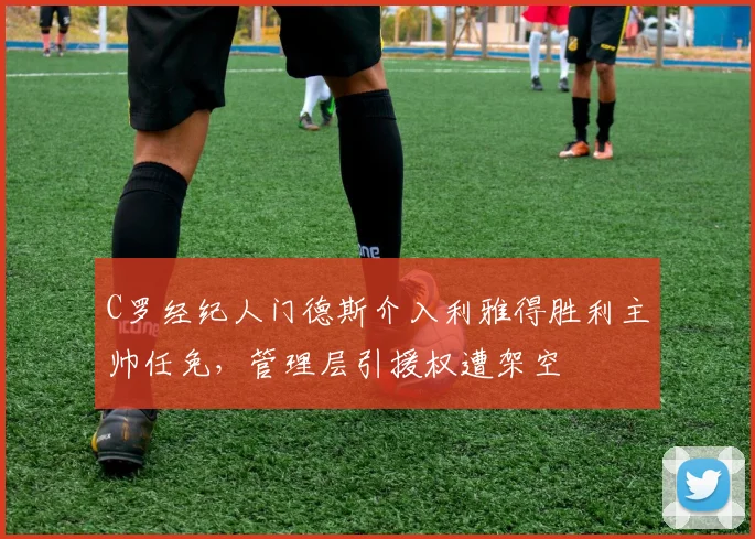 C罗经纪人门德斯介入利雅得胜利主帅任免，管理层引援权遭架空