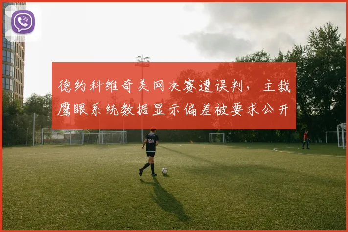 德约科维奇美网决赛遭误判，主裁鹰眼系统数据显示偏差被要求公开校准