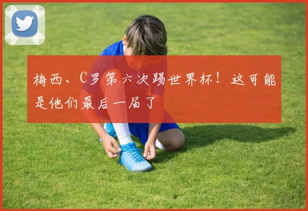 梅西、C罗第六次踢世界杯！这可能是他们最后一届了